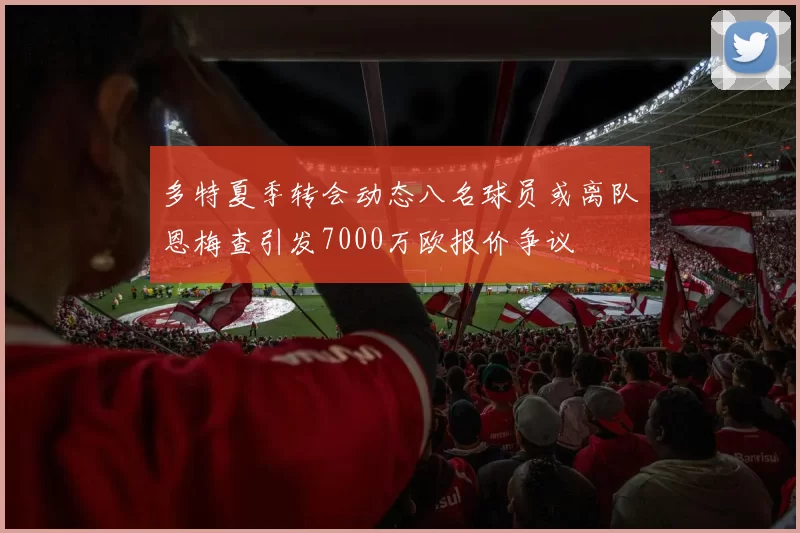 多特夏季转会动态八名球员或离队恩梅查引发7000万欧报价争议