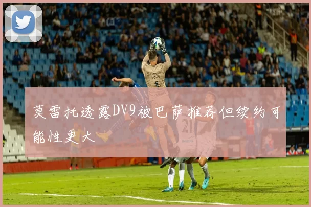 莫雷托透露DV9被巴萨推荐但续约可能性更大