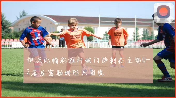伊沃比精彩推杆破门热刺在主场0-2落后富勒姆陷入困境