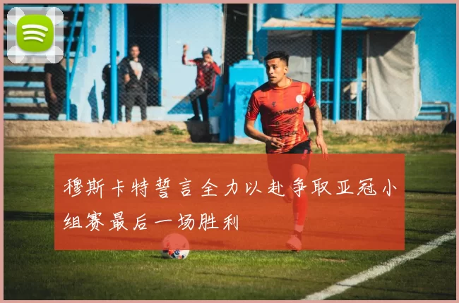 穆斯卡特誓言全力以赴争取亚冠小组赛最后一场胜利