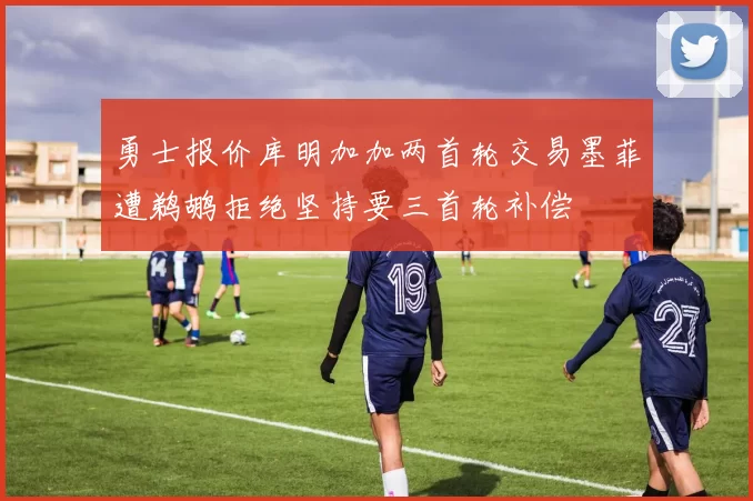 勇士报价库明加加两首轮交易墨菲遭鹈鹕拒绝坚持要三首轮补偿